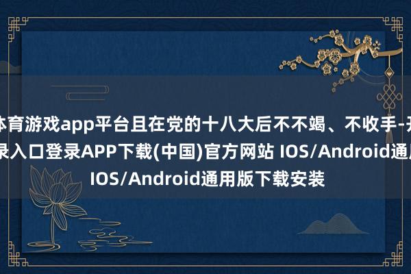 体育游戏app平台且在党的十八大后不不竭、不收手-开云kaiyun登录入口登录APP下载(中国)官方网站 IOS/Android通用版下载安装