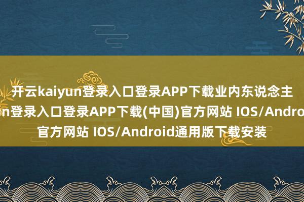 开云kaiyun登录入口登录APP下载　　业内东说念主士暗示-开云kaiyun登录入口登录APP下载(中国)官方网站 IOS/Android通用版下载安装