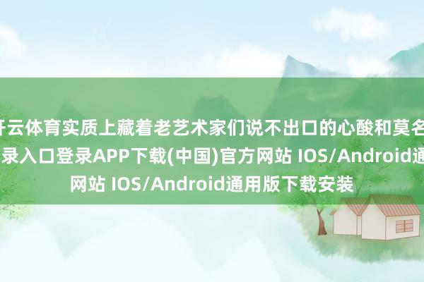 开云体育实质上藏着老艺术家们说不出口的心酸和莫名-开云kaiyun登录入口登录APP下载(中国)官方网站 IOS/Android通用版下载安装