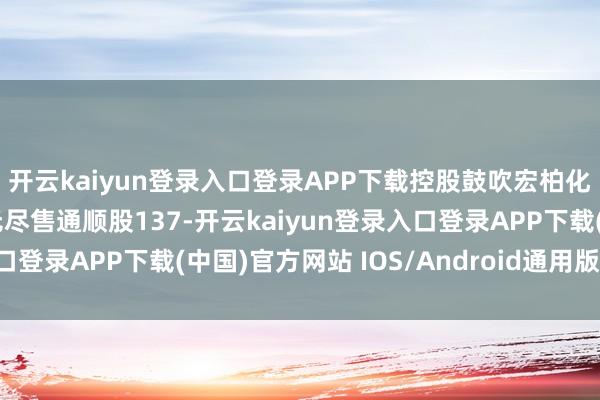 开云kaiyun登录入口登录APP下载控股鼓吹宏柏化学有限公司抓有公司无尽售通顺股137-开云kaiyun登录入口登录APP下载(中国)官方网站 IOS/Android通用版下载安装