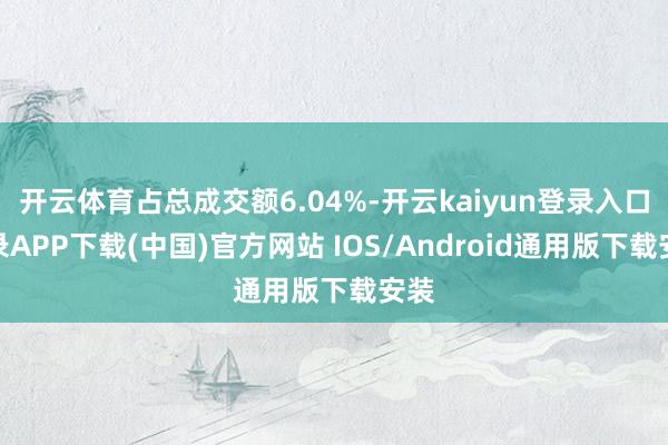 开云体育占总成交额6.04%-开云kaiyun登录入口登录APP下载(中国)官方网站 IOS/Android通用版下载安装