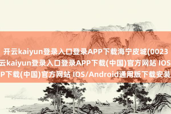 开云kaiyun登录入口登录APP下载海宁皮城(002344)报收于4.35元-开云kaiyun登录入口登录APP下载(中国)官方网站 IOS/Android通用版下载安装