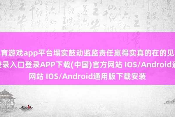 体育游戏app平台塌实鼓动监监责任赢得实真的在的见效-开云kaiyun登录入口登录APP下载(中国)官方网站 IOS/Android通用版下载安装