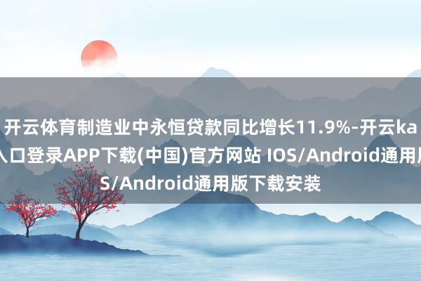 开云体育制造业中永恒贷款同比增长11.9%-开云kaiyun登录入口登录APP下载(中国)官方网站 IOS/Android通用版下载安装