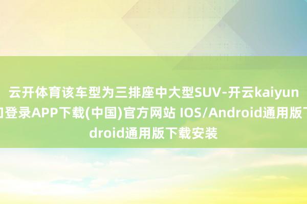 云开体育该车型为三排座中大型SUV-开云kaiyun登录入口登录APP下载(中国)官方网站 IOS/Android通用版下载安装