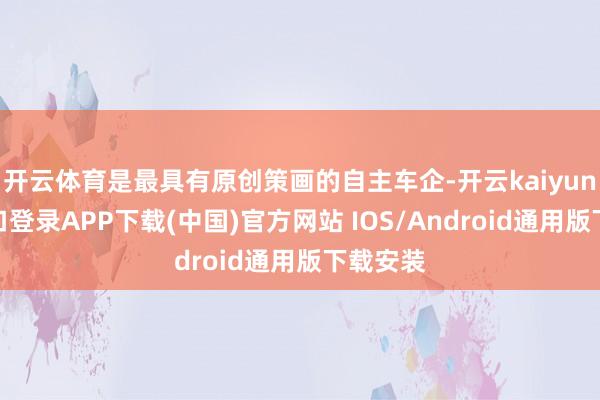 开云体育是最具有原创策画的自主车企-开云kaiyun登录入口登录APP下载(中国)官方网站 IOS/Android通用版下载安装