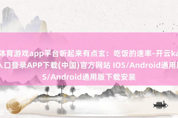 体育游戏app平台听起来有点玄：吃饭的速率-开云kaiyun登录入口登录APP下载(中国)官方网站 IOS/Android通用版下载安装