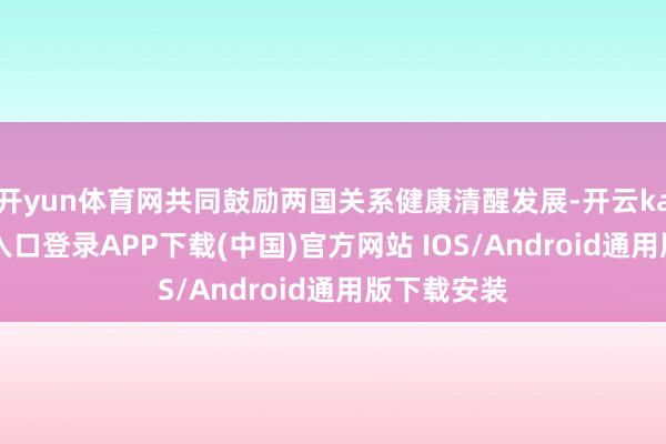 开yun体育网共同鼓励两国关系健康清醒发展-开云kaiyun登录入口登录APP下载(中国)官方网站 IOS/Android通用版下载安装