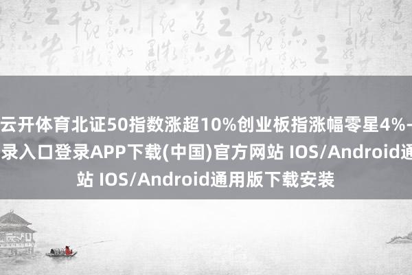 云开体育北证50指数涨超10%创业板指涨幅零星4%-开云kaiyun登录入口登录APP下载(中国)官方网站 IOS/Android通用版下载安装
