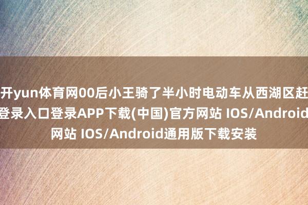 开yun体育网　　00后小王骑了半小时电动车从西湖区赶来-开云kaiyun登录入口登录APP下载(中国)官方网站 IOS/Android通用版下载安装