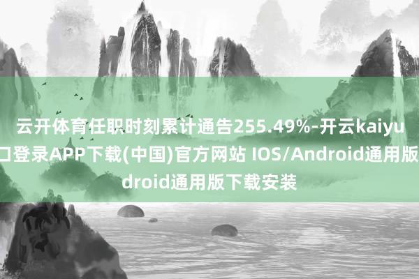 云开体育任职时刻累计通告255.49%-开云kaiyun登录入口登录APP下载(中国)官方网站 IOS/Android通用版下载安装