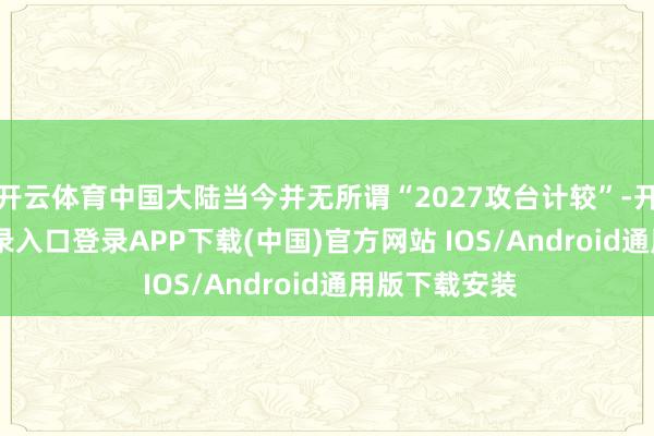 开云体育中国大陆当今并无所谓“2027攻台计较”-开云kaiyun登录入口登录APP下载(中国)官方网站 IOS/Android通用版下载安装