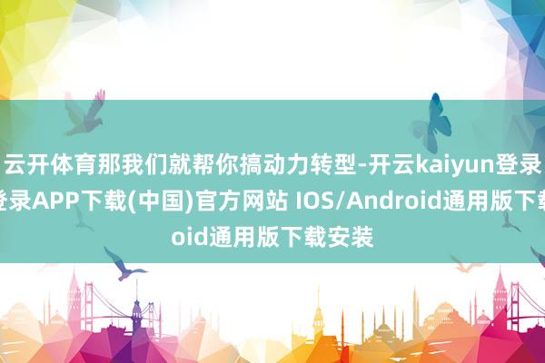 云开体育那我们就帮你搞动力转型-开云kaiyun登录入口登录APP下载(中国)官方网站 IOS/Android通用版下载安装