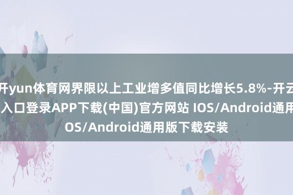 开yun体育网界限以上工业增多值同比增长5.8%-开云kaiyun登录入口登录APP下载(中国)官方网站 IOS/Android通用版下载安装