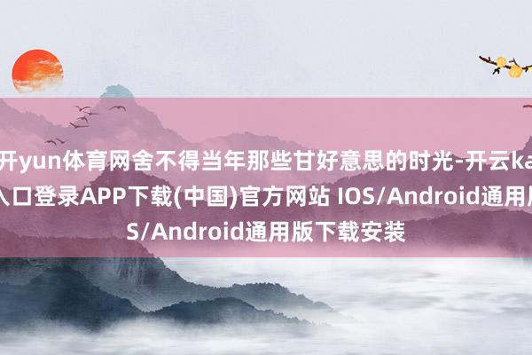 开yun体育网舍不得当年那些甘好意思的时光-开云kaiyun登录入口登录APP下载(中国)官方网站 IOS/Android通用版下载安装