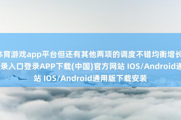 体育游戏app平台但还有其他两项的调度不错均衡增长-开云kaiyun登录入口登录APP下载(中国)官方网站 IOS/Android通用版下载安装