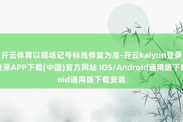 开云体育以现场记号标线修复为准-开云kaiyun登录入口登录APP下载(中国)官方网站 IOS/Android通用版下载安装