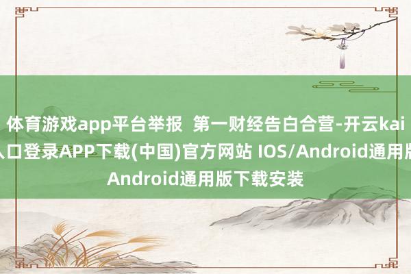 体育游戏app平台举报 第一财经告白合营-开云kaiyun登录入口登录APP下载(中国)官方网站 IOS/Android通用版下载安装