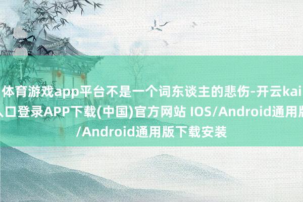 体育游戏app平台不是一个词东谈主的悲伤-开云kaiyun登录入口登录APP下载(中国)官方网站 IOS/Android通用版下载安装