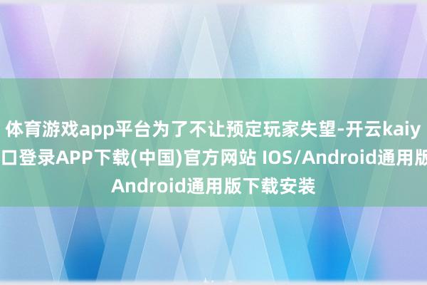 体育游戏app平台为了不让预定玩家失望-开云kaiyun登录入口登录APP下载(中国)官方网站 IOS/Android通用版下载安装