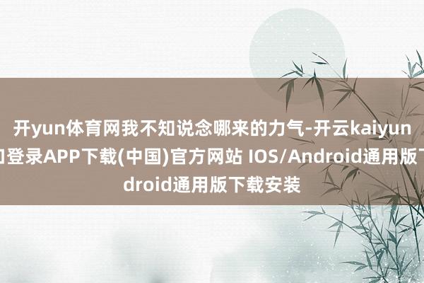 开yun体育网我不知说念哪来的力气-开云kaiyun登录入口登录APP下载(中国)官方网站 IOS/Android通用版下载安装