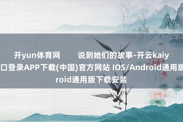 开yun体育网        说到她们的故事-开云kaiyun登录入口登录APP下载(中国)官方网站 IOS/Android通用版下载安装