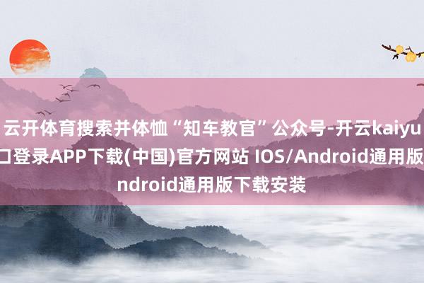 云开体育搜索并体恤“知车教官”公众号-开云kaiyun登录入口登录APP下载(中国)官方网站 IOS/Android通用版下载安装