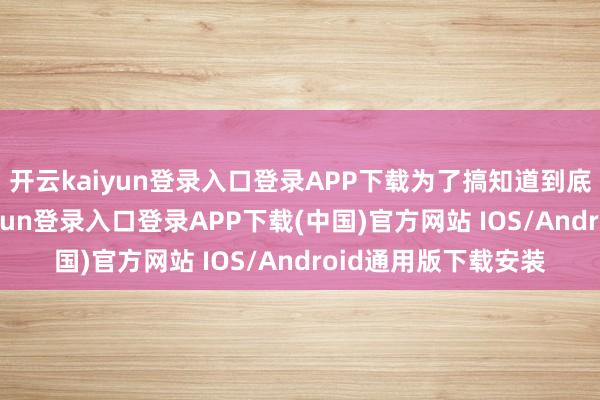 开云kaiyun登录入口登录APP下载为了搞知道到底涨了若干-开云kaiyun登录入口登录APP下载(中国)官方网站 IOS/Android通用版下载安装