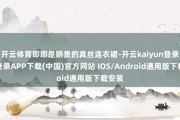 开云体育即即是娇贵的真丝连衣裙-开云kaiyun登录入口登录APP下载(中国)官方网站 IOS/Android通用版下载安装