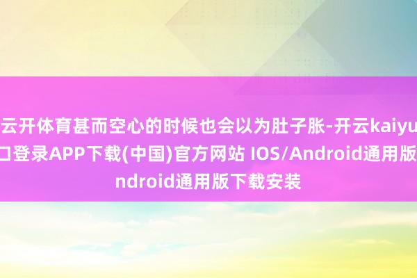 云开体育甚而空心的时候也会以为肚子胀-开云kaiyun登录入口登录APP下载(中国)官方网站 IOS/Android通用版下载安装