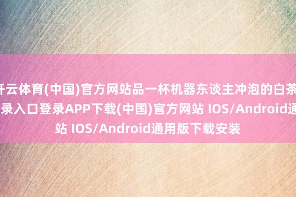 开云体育(中国)官方网站品一杯机器东谈主冲泡的白茶-开云kaiyun登录入口登录APP下载(中国)官方网站 IOS/Android通用版下载安装