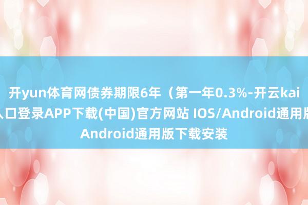开yun体育网债券期限6年(第一年0.3%-开云kaiyun登录入口登录APP下载(中国)官方网站 IOS/Android通用版下载安装