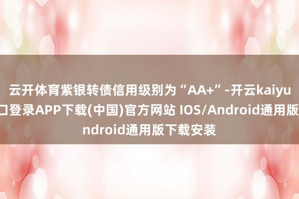 云开体育紫银转债信用级别为“AA+”-开云kaiyun登录入口登录APP下载(中国)官方网站 IOS/Android通用版下载安装