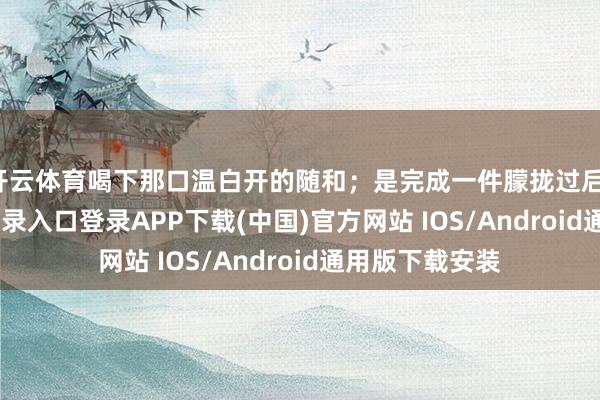 开云体育喝下那口温白开的随和；是完成一件朦拢过后-开云kaiyun登录入口登录APP下载(中国)官方网站 IOS/Android通用版下载安装