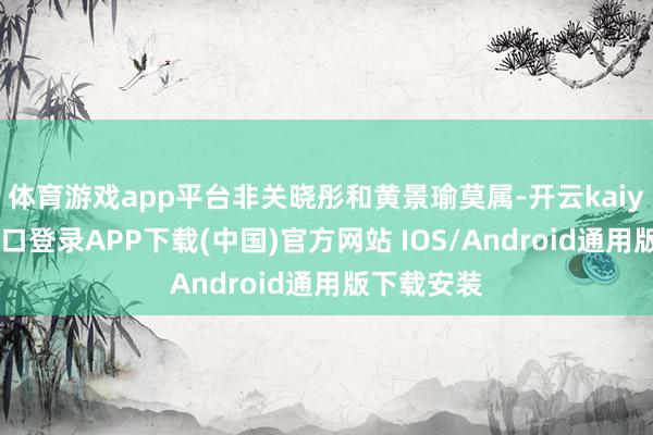 体育游戏app平台非关晓彤和黄景瑜莫属-开云kaiyun登录入口登录APP下载(中国)官方网站 IOS/Android通用版下载安装