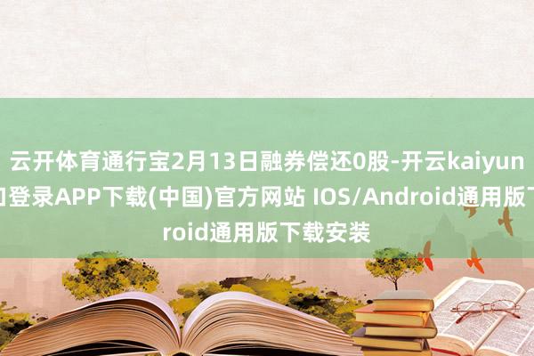 云开体育通行宝2月13日融券偿还0股-开云kaiyun登录入口登录APP下载(中国)官方网站 IOS/Android通用版下载安装