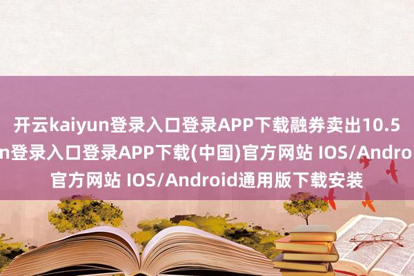 开云kaiyun登录入口登录APP下载融券卖出10.50万股-开云kaiyun登录入口登录APP下载(中国)官方网站 IOS/Android通用版下载安装