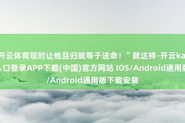 开云体育现时让他且归就等于送命!”就这样-开云kaiyun登录入口登录APP下载(中国)官方网站 IOS/Android通用版下载安装