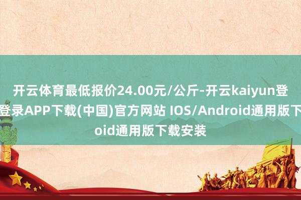 开云体育最低报价24.00元/公斤-开云kaiyun登录入口登录APP下载(中国)官方网站 IOS/Android通用版下载安装