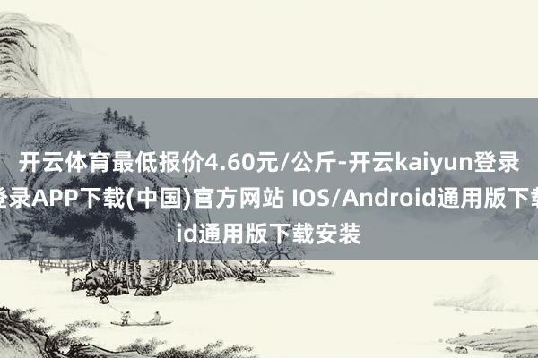 开云体育最低报价4.60元/公斤-开云kaiyun登录入口登录APP下载(中国)官方网站 IOS/Android通用版下载安装
