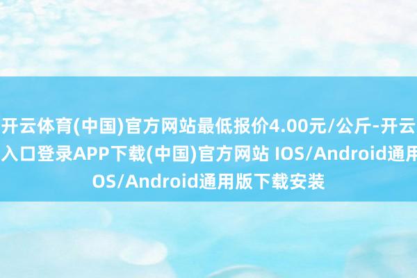 开云体育(中国)官方网站最低报价4.00元/公斤-开云kaiyun登录入口登录APP下载(中国)官方网站 IOS/Android通用版下载安装