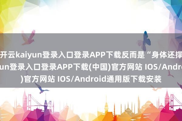 开云kaiyun登录入口登录APP下载反而是“身体还撑得住”的-开云kaiyun登录入口登录APP下载(中国)官方网站 IOS/Android通用版下载安装