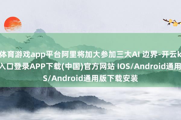 体育游戏app平台阿里将加大参加三大AI 边界-开云kaiyun登录入口登录APP下载(中国)官方网站 IOS/Android通用版下载安装