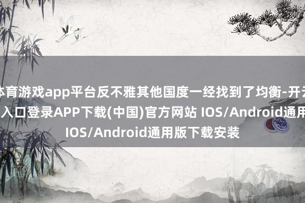 体育游戏app平台反不雅其他国度一经找到了均衡-开云kaiyun登录入口登录APP下载(中国)官方网站 IOS/Android通用版下载安装