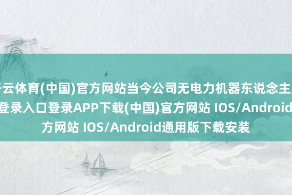 开云体育(中国)官方网站当今公司无电力机器东说念主居品-开云kaiyun登录入口登录APP下载(中国)官方网站 IOS/Android通用版下载安装
