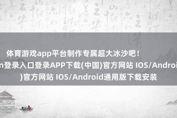 体育游戏app平台制作专属超大冰沙吧！                      -开云kaiyun登录入口登录APP下载(中国)官方网站 IOS/Android通用版下载安装