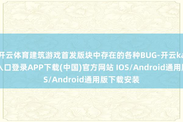 开云体育建筑游戏首发版块中存在的各种BUG-开云kaiyun登录入口登录APP下载(中国)官方网站 IOS/Android通用版下载安装