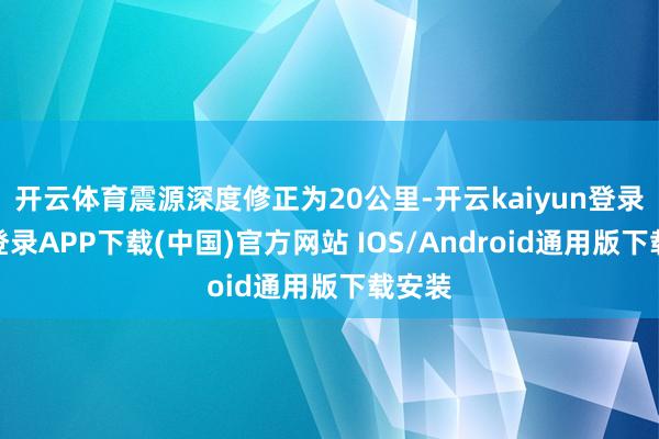 开云体育震源深度修正为20公里-开云kaiyun登录入口登录APP下载(中国)官方网站 IOS/Android通用版下载安装