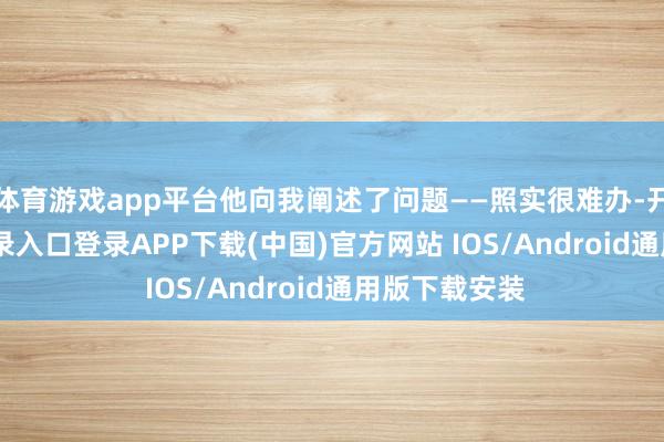体育游戏app平台他向我阐述了问题——照实很难办-开云kaiyun登录入口登录APP下载(中国)官方网站 IOS/Android通用版下载安装