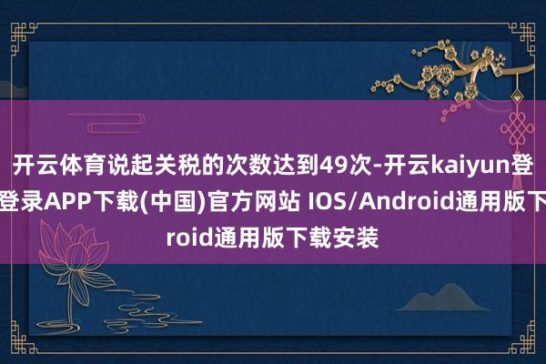 开云体育说起关税的次数达到49次-开云kaiyun登录入口登录APP下载(中国)官方网站 IOS/Android通用版下载安装